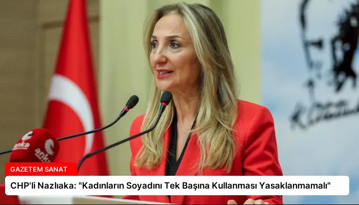 CHP’li Nazlıaka: “Kadınların Soyadını Tek Başına Kullanması Yasaklanmamalı”