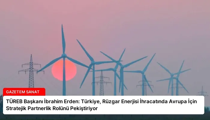 TÜREB Başkanı İbrahim Erden: Türkiye, Rüzgar Enerjisi İhracatında Avrupa İçin Stratejik Partnerlik Rolünü Pekiştiriyor
