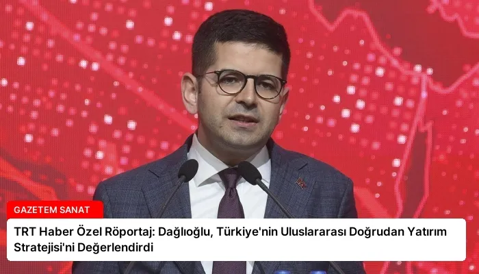 TRT Haber Özel Röportaj: Dağlıoğlu, Türkiye’nin Uluslararası Doğrudan Yatırım Stratejisi’ni Değerlendirdi