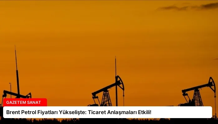 Brent Petrol Fiyatları Yükselişte: Ticaret Anlaşmaları Etkili!