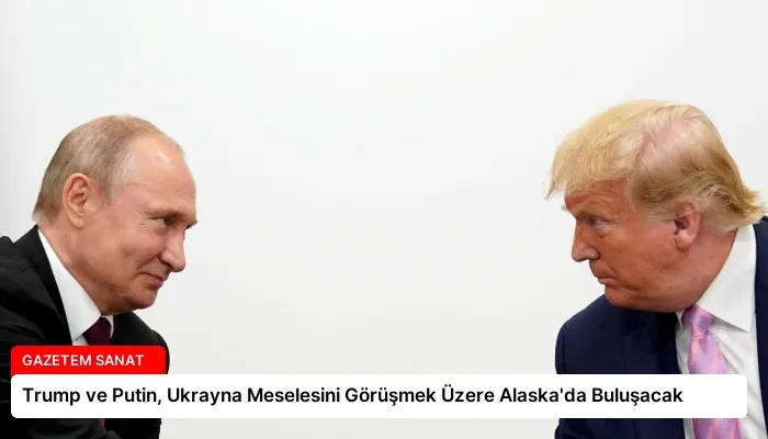 Trump ve Putin, Ukrayna Meselesini Görüşmek Üzere Alaska’da Buluşacak