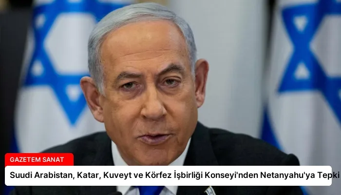 Suudi Arabistan, Katar, Kuveyt ve Körfez İşbirliği Konseyi’nden Netanyahu’ya Tepki